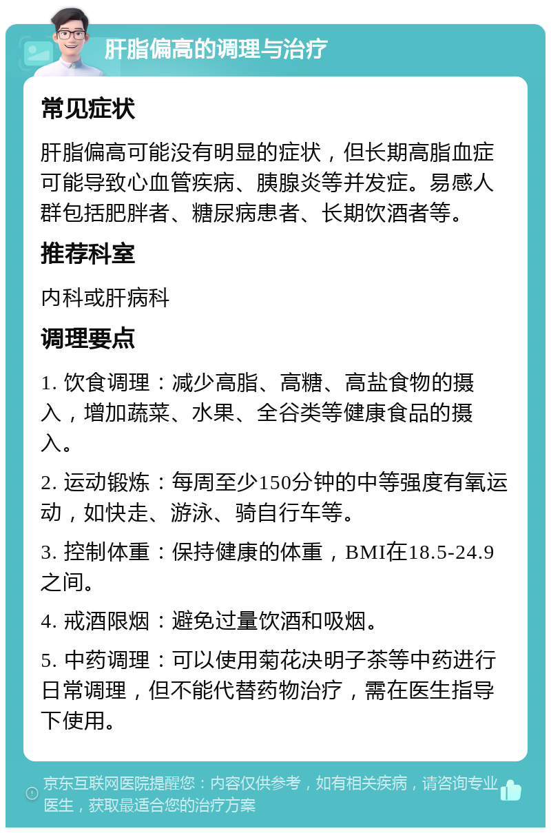 肝脂偏高的调理与治疗 常见症状 肝脂偏高可能没有明显的症状，但长期高脂血症可能导致心血管疾病、胰腺炎等并发症。易感人群包括肥胖者、糖尿病患者、长期饮酒者等。 推荐科室 内科或肝病科 调理要点 1. 饮食调理：减少高脂、高糖、高盐食物的摄入，增加蔬菜、水果、全谷类等健康食品的摄入。 2. 运动锻炼：每周至少150分钟的中等强度有氧运动，如快走、游泳、骑自行车等。 3. 控制体重：保持健康的体重，BMI在18.5-24.9之间。 4. 戒酒限烟：避免过量饮酒和吸烟。 5. 中药调理：可以使用菊花决明子茶等中药进行日常调理，但不能代替药物治疗，需在医生指导下使用。