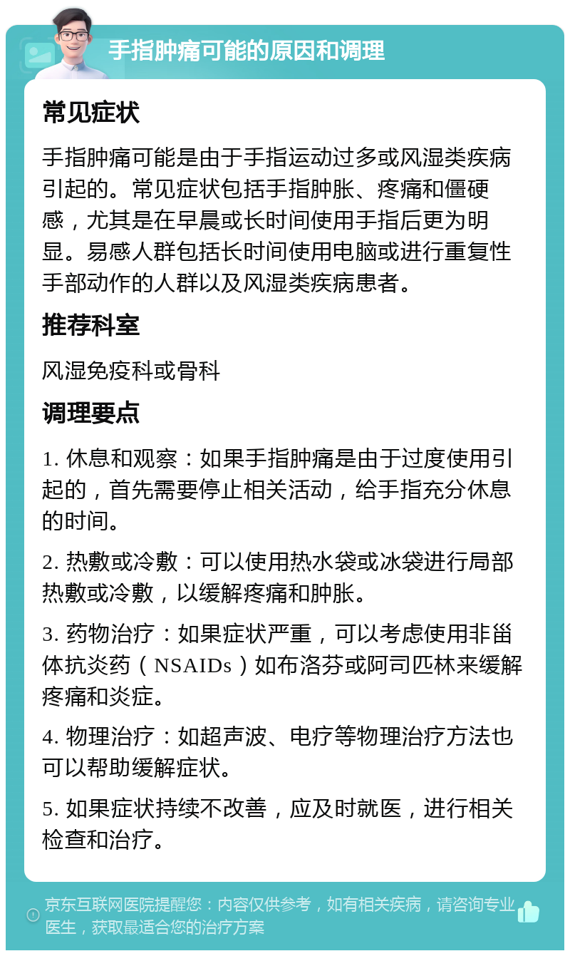 手指肿痛可能的原因和调理 常见症状 手指肿痛可能是由于手指运动过多或风湿类疾病引起的。常见症状包括手指肿胀、疼痛和僵硬感，尤其是在早晨或长时间使用手指后更为明显。易感人群包括长时间使用电脑或进行重复性手部动作的人群以及风湿类疾病患者。 推荐科室 风湿免疫科或骨科 调理要点 1. 休息和观察：如果手指肿痛是由于过度使用引起的，首先需要停止相关活动，给手指充分休息的时间。 2. 热敷或冷敷：可以使用热水袋或冰袋进行局部热敷或冷敷，以缓解疼痛和肿胀。 3. 药物治疗：如果症状严重，可以考虑使用非甾体抗炎药（NSAIDs）如布洛芬或阿司匹林来缓解疼痛和炎症。 4. 物理治疗：如超声波、电疗等物理治疗方法也可以帮助缓解症状。 5. 如果症状持续不改善，应及时就医，进行相关检查和治疗。