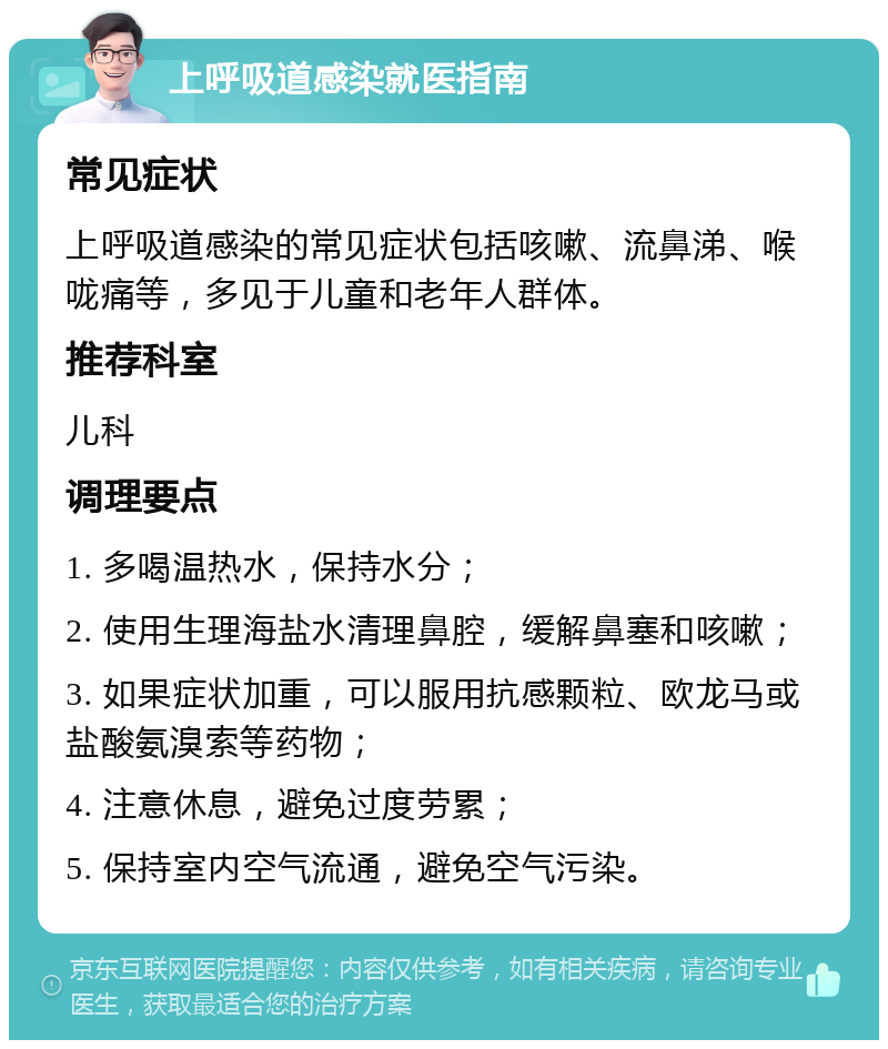 上呼吸道感染就医指南 常见症状 上呼吸道感染的常见症状包括咳嗽、流鼻涕、喉咙痛等，多见于儿童和老年人群体。 推荐科室 儿科 调理要点 1. 多喝温热水，保持水分； 2. 使用生理海盐水清理鼻腔，缓解鼻塞和咳嗽； 3. 如果症状加重，可以服用抗感颗粒、欧龙马或盐酸氨溴索等药物； 4. 注意休息，避免过度劳累； 5. 保持室内空气流通，避免空气污染。