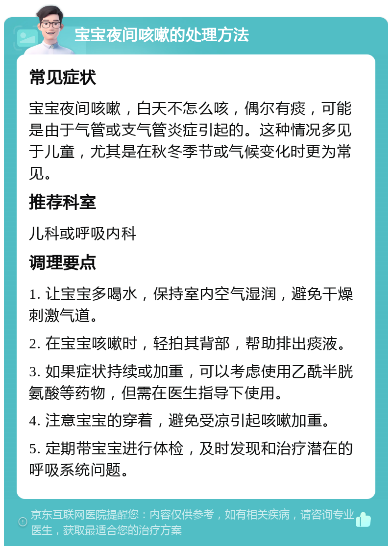 宝宝夜间咳嗽的处理方法 常见症状 宝宝夜间咳嗽，白天不怎么咳，偶尔有痰，可能是由于气管或支气管炎症引起的。这种情况多见于儿童，尤其是在秋冬季节或气候变化时更为常见。 推荐科室 儿科或呼吸内科 调理要点 1. 让宝宝多喝水，保持室内空气湿润，避免干燥刺激气道。 2. 在宝宝咳嗽时，轻拍其背部，帮助排出痰液。 3. 如果症状持续或加重，可以考虑使用乙酰半胱氨酸等药物，但需在医生指导下使用。 4. 注意宝宝的穿着，避免受凉引起咳嗽加重。 5. 定期带宝宝进行体检，及时发现和治疗潜在的呼吸系统问题。