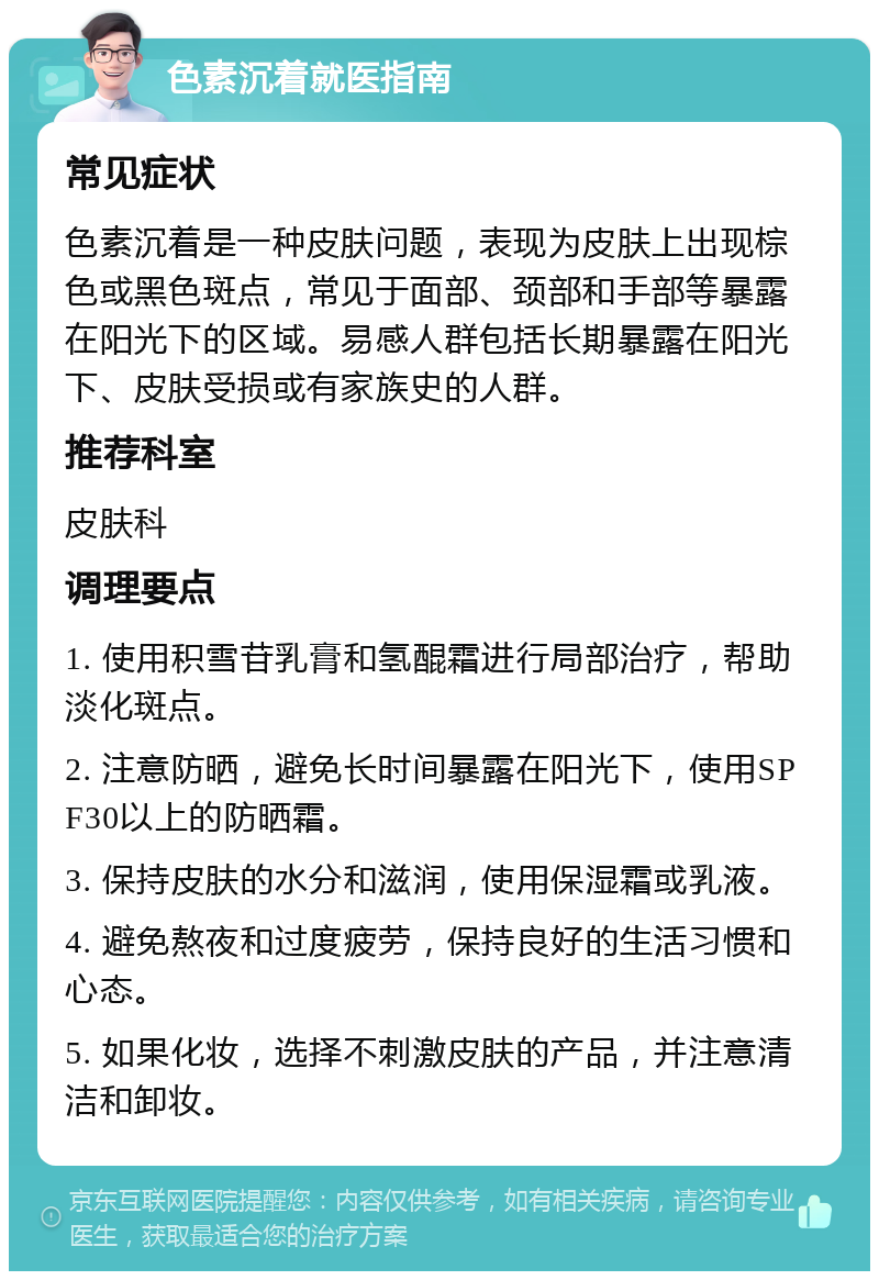 色素沉着就医指南 常见症状 色素沉着是一种皮肤问题，表现为皮肤上出现棕色或黑色斑点，常见于面部、颈部和手部等暴露在阳光下的区域。易感人群包括长期暴露在阳光下、皮肤受损或有家族史的人群。 推荐科室 皮肤科 调理要点 1. 使用积雪苷乳膏和氢醌霜进行局部治疗，帮助淡化斑点。 2. 注意防晒，避免长时间暴露在阳光下，使用SPF30以上的防晒霜。 3. 保持皮肤的水分和滋润，使用保湿霜或乳液。 4. 避免熬夜和过度疲劳，保持良好的生活习惯和心态。 5. 如果化妆，选择不刺激皮肤的产品，并注意清洁和卸妆。