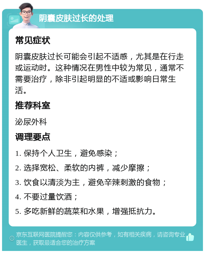 阴囊皮肤过长的处理 常见症状 阴囊皮肤过长可能会引起不适感，尤其是在行走或运动时。这种情况在男性中较为常见，通常不需要治疗，除非引起明显的不适或影响日常生活。 推荐科室 泌尿外科 调理要点 1. 保持个人卫生，避免感染； 2. 选择宽松、柔软的内裤，减少摩擦； 3. 饮食以清淡为主，避免辛辣刺激的食物； 4. 不要过量饮酒； 5. 多吃新鲜的蔬菜和水果，增强抵抗力。