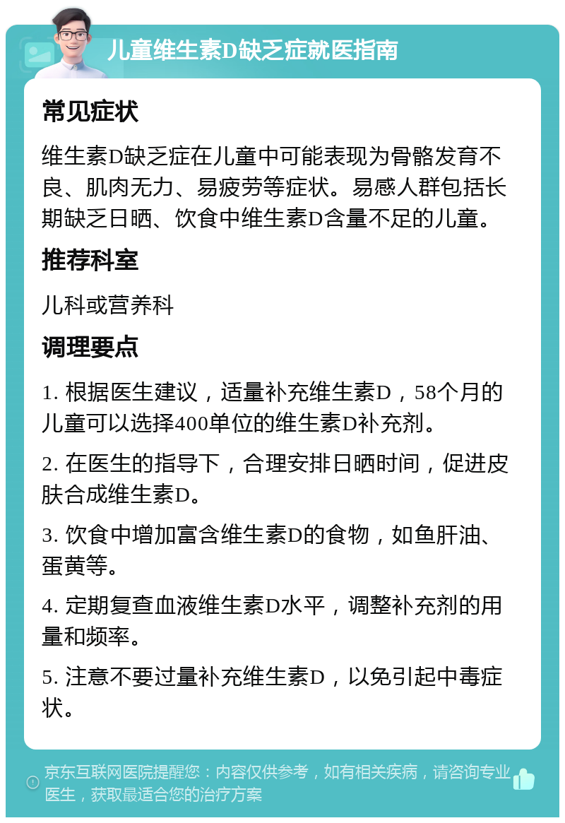 儿童维生素D缺乏症就医指南 常见症状 维生素D缺乏症在儿童中可能表现为骨骼发育不良、肌肉无力、易疲劳等症状。易感人群包括长期缺乏日晒、饮食中维生素D含量不足的儿童。 推荐科室 儿科或营养科 调理要点 1. 根据医生建议，适量补充维生素D，58个月的儿童可以选择400单位的维生素D补充剂。 2. 在医生的指导下，合理安排日晒时间，促进皮肤合成维生素D。 3. 饮食中增加富含维生素D的食物，如鱼肝油、蛋黄等。 4. 定期复查血液维生素D水平，调整补充剂的用量和频率。 5. 注意不要过量补充维生素D，以免引起中毒症状。