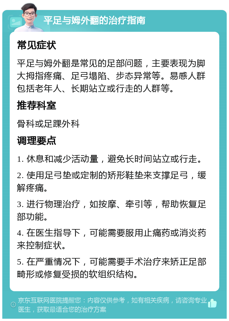 平足与姆外翻的治疗指南 常见症状 平足与姆外翻是常见的足部问题，主要表现为脚大拇指疼痛、足弓塌陷、步态异常等。易感人群包括老年人、长期站立或行走的人群等。 推荐科室 骨科或足踝外科 调理要点 1. 休息和减少活动量，避免长时间站立或行走。 2. 使用足弓垫或定制的矫形鞋垫来支撑足弓，缓解疼痛。 3. 进行物理治疗，如按摩、牵引等，帮助恢复足部功能。 4. 在医生指导下，可能需要服用止痛药或消炎药来控制症状。 5. 在严重情况下，可能需要手术治疗来矫正足部畸形或修复受损的软组织结构。