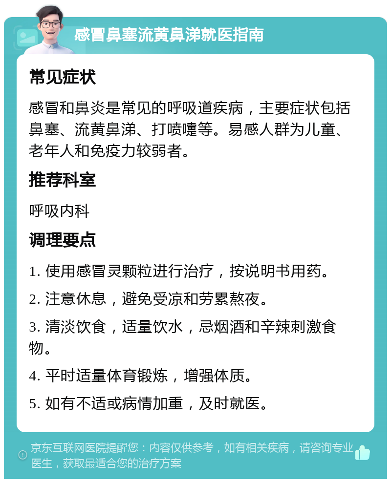 感冒鼻塞流黄鼻涕就医指南 常见症状 感冒和鼻炎是常见的呼吸道疾病，主要症状包括鼻塞、流黄鼻涕、打喷嚏等。易感人群为儿童、老年人和免疫力较弱者。 推荐科室 呼吸内科 调理要点 1. 使用感冒灵颗粒进行治疗，按说明书用药。 2. 注意休息，避免受凉和劳累熬夜。 3. 清淡饮食，适量饮水，忌烟酒和辛辣刺激食物。 4. 平时适量体育锻炼，增强体质。 5. 如有不适或病情加重，及时就医。