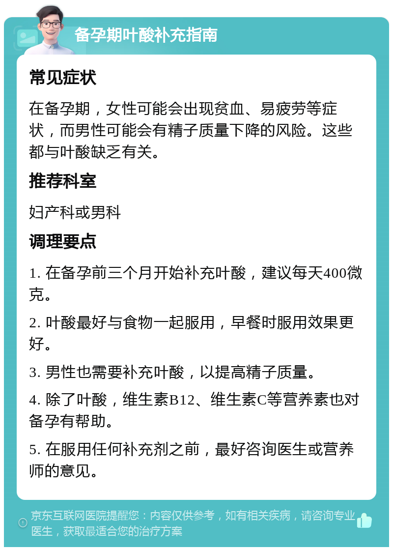 备孕期叶酸补充指南 常见症状 在备孕期，女性可能会出现贫血、易疲劳等症状，而男性可能会有精子质量下降的风险。这些都与叶酸缺乏有关。 推荐科室 妇产科或男科 调理要点 1. 在备孕前三个月开始补充叶酸，建议每天400微克。 2. 叶酸最好与食物一起服用，早餐时服用效果更好。 3. 男性也需要补充叶酸，以提高精子质量。 4. 除了叶酸，维生素B12、维生素C等营养素也对备孕有帮助。 5. 在服用任何补充剂之前，最好咨询医生或营养师的意见。