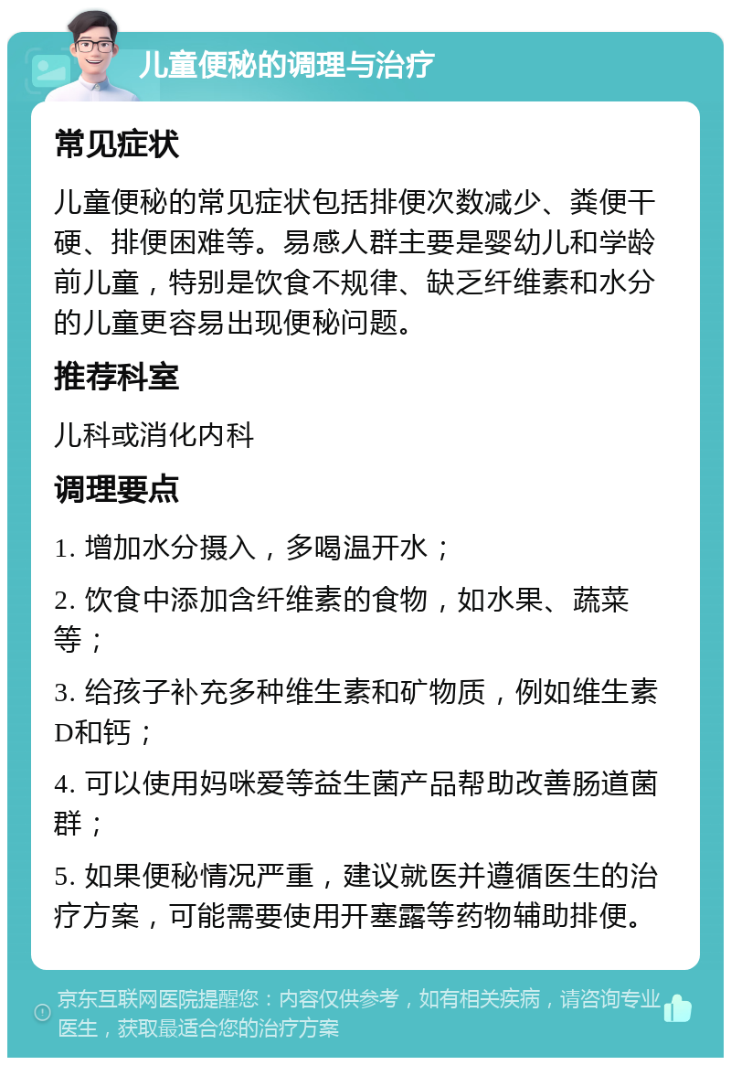 儿童便秘的调理与治疗 常见症状 儿童便秘的常见症状包括排便次数减少、粪便干硬、排便困难等。易感人群主要是婴幼儿和学龄前儿童，特别是饮食不规律、缺乏纤维素和水分的儿童更容易出现便秘问题。 推荐科室 儿科或消化内科 调理要点 1. 增加水分摄入，多喝温开水； 2. 饮食中添加含纤维素的食物，如水果、蔬菜等； 3. 给孩子补充多种维生素和矿物质，例如维生素D和钙； 4. 可以使用妈咪爱等益生菌产品帮助改善肠道菌群； 5. 如果便秘情况严重，建议就医并遵循医生的治疗方案，可能需要使用开塞露等药物辅助排便。