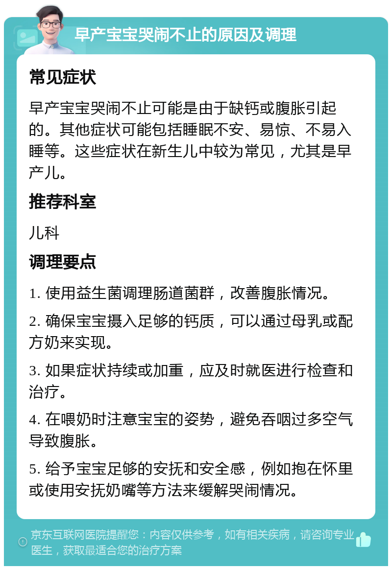 早产宝宝哭闹不止的原因及调理 常见症状 早产宝宝哭闹不止可能是由于缺钙或腹胀引起的。其他症状可能包括睡眠不安、易惊、不易入睡等。这些症状在新生儿中较为常见，尤其是早产儿。 推荐科室 儿科 调理要点 1. 使用益生菌调理肠道菌群，改善腹胀情况。 2. 确保宝宝摄入足够的钙质，可以通过母乳或配方奶来实现。 3. 如果症状持续或加重，应及时就医进行检查和治疗。 4. 在喂奶时注意宝宝的姿势，避免吞咽过多空气导致腹胀。 5. 给予宝宝足够的安抚和安全感，例如抱在怀里或使用安抚奶嘴等方法来缓解哭闹情况。