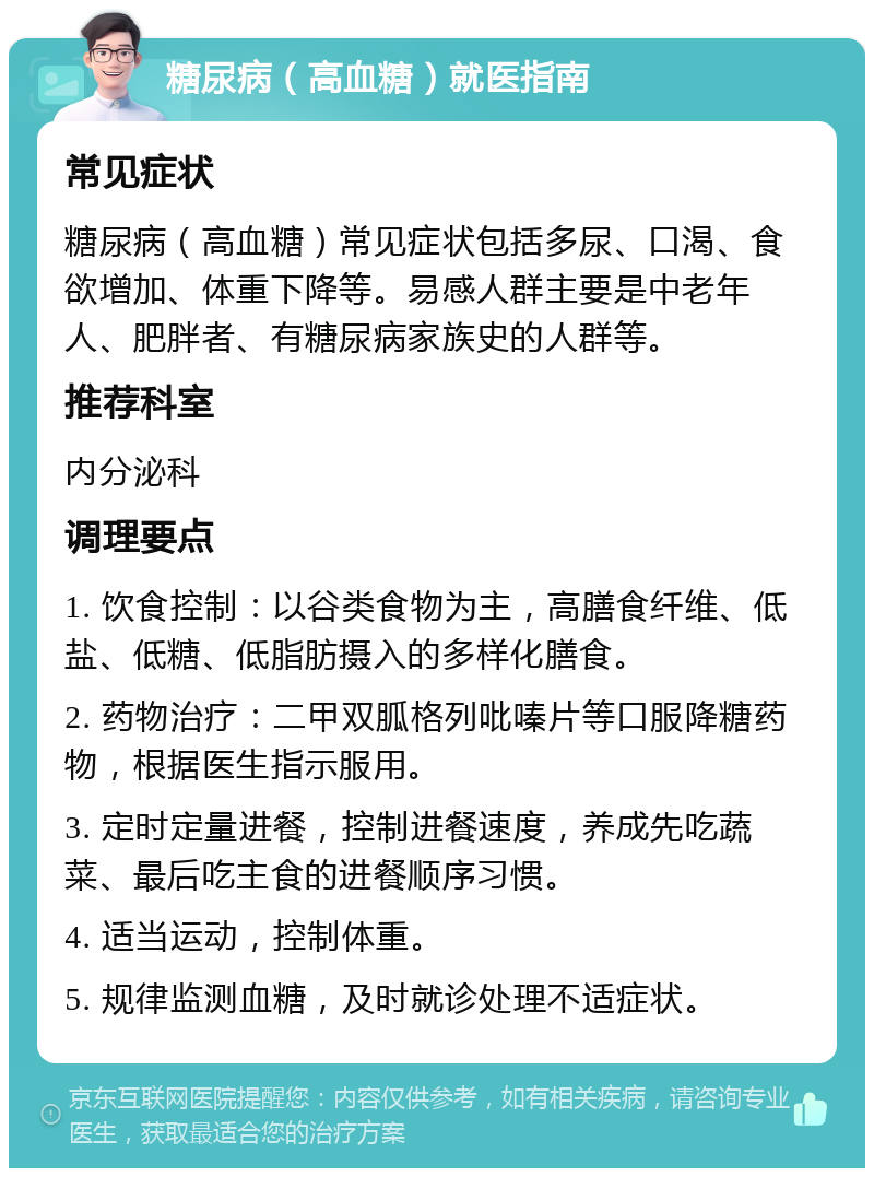 糖尿病（高血糖）就医指南 常见症状 糖尿病（高血糖）常见症状包括多尿、口渴、食欲增加、体重下降等。易感人群主要是中老年人、肥胖者、有糖尿病家族史的人群等。 推荐科室 内分泌科 调理要点 1. 饮食控制：以谷类食物为主，高膳食纤维、低盐、低糖、低脂肪摄入的多样化膳食。 2. 药物治疗：二甲双胍格列吡嗪片等口服降糖药物，根据医生指示服用。 3. 定时定量进餐，控制进餐速度，养成先吃蔬菜、最后吃主食的进餐顺序习惯。 4. 适当运动，控制体重。 5. 规律监测血糖，及时就诊处理不适症状。