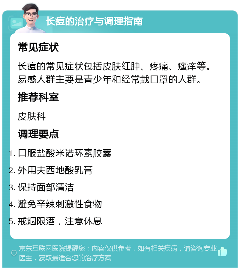 长痘的治疗与调理指南 常见症状 长痘的常见症状包括皮肤红肿、疼痛、瘙痒等。易感人群主要是青少年和经常戴口罩的人群。 推荐科室 皮肤科 调理要点 口服盐酸米诺环素胶囊 外用夫西地酸乳膏 保持面部清洁 避免辛辣刺激性食物 戒烟限酒，注意休息