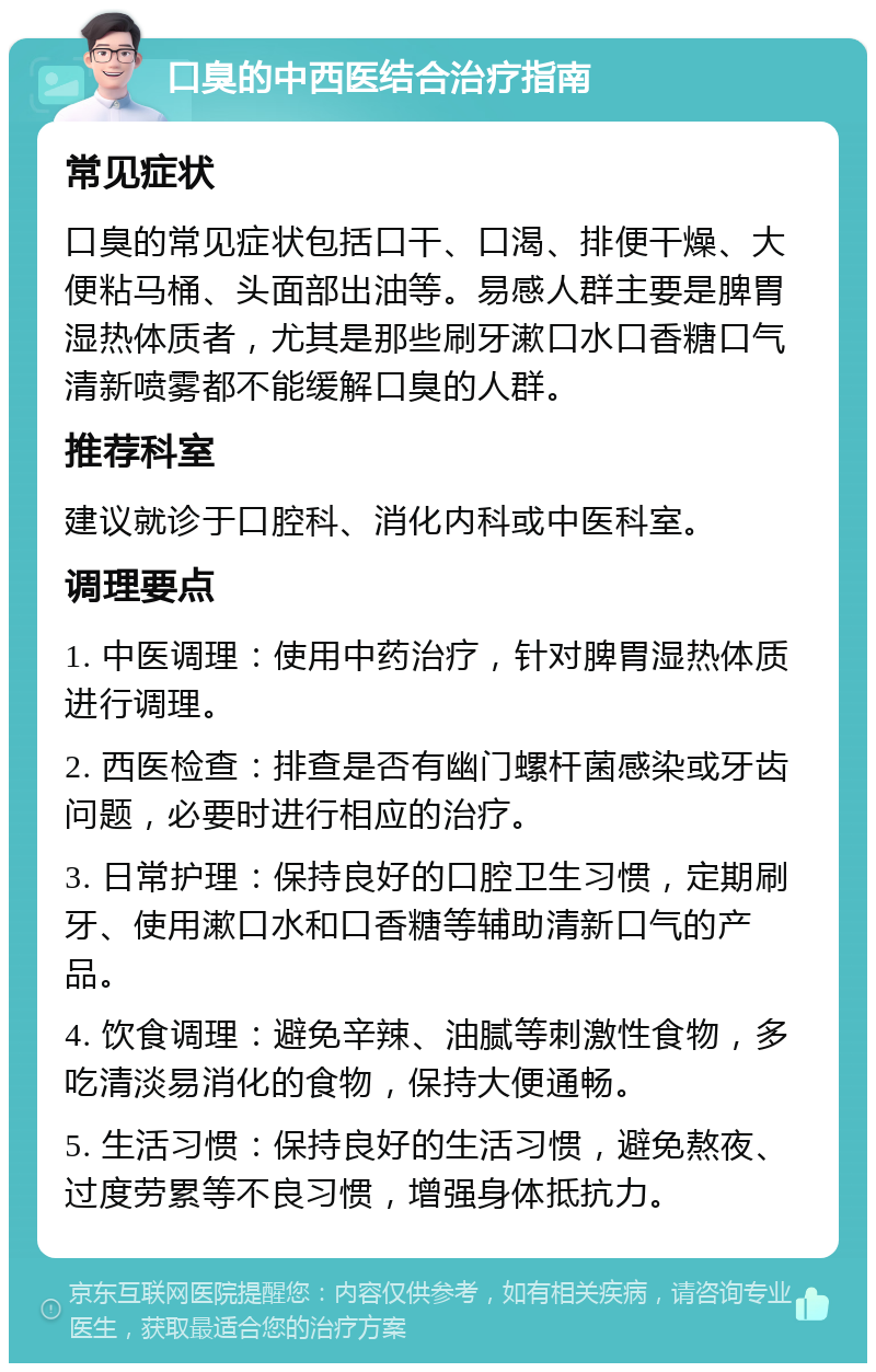 口臭的中西医结合治疗指南 常见症状 口臭的常见症状包括口干、口渴、排便干燥、大便粘马桶、头面部出油等。易感人群主要是脾胃湿热体质者，尤其是那些刷牙漱口水口香糖口气清新喷雾都不能缓解口臭的人群。 推荐科室 建议就诊于口腔科、消化内科或中医科室。 调理要点 1. 中医调理：使用中药治疗，针对脾胃湿热体质进行调理。 2. 西医检查：排查是否有幽门螺杆菌感染或牙齿问题，必要时进行相应的治疗。 3. 日常护理：保持良好的口腔卫生习惯，定期刷牙、使用漱口水和口香糖等辅助清新口气的产品。 4. 饮食调理：避免辛辣、油腻等刺激性食物，多吃清淡易消化的食物，保持大便通畅。 5. 生活习惯：保持良好的生活习惯，避免熬夜、过度劳累等不良习惯，增强身体抵抗力。