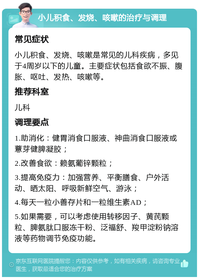 小儿积食、发烧、咳嗽的治疗与调理 常见症状 小儿积食、发烧、咳嗽是常见的儿科疾病，多见于4周岁以下的儿童。主要症状包括食欲不振、腹胀、呕吐、发热、咳嗽等。 推荐科室 儿科 调理要点 1.助消化：健胃消食口服液、神曲消食口服液或薏芽健脾凝胶； 2.改善食欲：赖氨葡锌颗粒； 3.提高免疫力：加强营养、平衡膳食、户外活动、晒太阳、呼吸新鲜空气、游泳； 4.每天一粒小善存片和一粒维生素AD； 5.如果需要，可以考虑使用转移因子、黄芪颗粒、脾氨肽口服冻干粉、泛福舒、羧甲淀粉钠溶液等药物调节免疫功能。