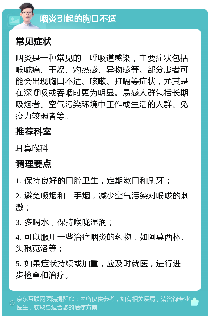 咽炎引起的胸口不适 常见症状 咽炎是一种常见的上呼吸道感染，主要症状包括喉咙痛、干燥、灼热感、异物感等。部分患者可能会出现胸口不适、咳嗽、打嗝等症状，尤其是在深呼吸或吞咽时更为明显。易感人群包括长期吸烟者、空气污染环境中工作或生活的人群、免疫力较弱者等。 推荐科室 耳鼻喉科 调理要点 1. 保持良好的口腔卫生，定期漱口和刷牙； 2. 避免吸烟和二手烟，减少空气污染对喉咙的刺激； 3. 多喝水，保持喉咙湿润； 4. 可以服用一些治疗咽炎的药物，如阿莫西林、头孢克洛等； 5. 如果症状持续或加重，应及时就医，进行进一步检查和治疗。