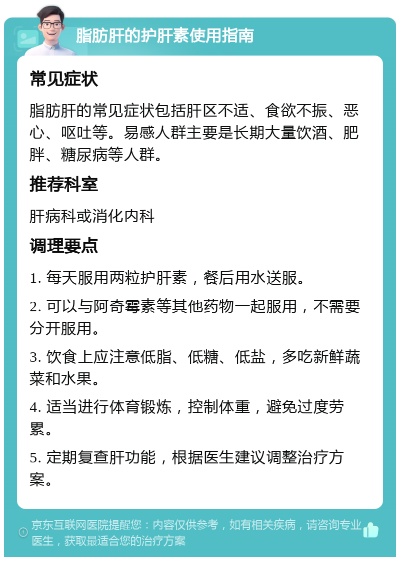 脂肪肝的护肝素使用指南 常见症状 脂肪肝的常见症状包括肝区不适、食欲不振、恶心、呕吐等。易感人群主要是长期大量饮酒、肥胖、糖尿病等人群。 推荐科室 肝病科或消化内科 调理要点 1. 每天服用两粒护肝素，餐后用水送服。 2. 可以与阿奇霉素等其他药物一起服用，不需要分开服用。 3. 饮食上应注意低脂、低糖、低盐，多吃新鲜蔬菜和水果。 4. 适当进行体育锻炼，控制体重，避免过度劳累。 5. 定期复查肝功能，根据医生建议调整治疗方案。