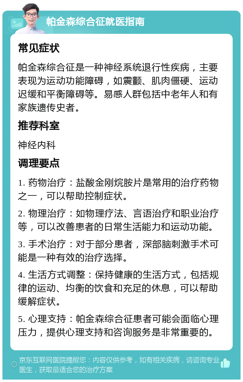 帕金森综合征就医指南 常见症状 帕金森综合征是一种神经系统退行性疾病，主要表现为运动功能障碍，如震颤、肌肉僵硬、运动迟缓和平衡障碍等。易感人群包括中老年人和有家族遗传史者。 推荐科室 神经内科 调理要点 1. 药物治疗：盐酸金刚烷胺片是常用的治疗药物之一，可以帮助控制症状。 2. 物理治疗：如物理疗法、言语治疗和职业治疗等，可以改善患者的日常生活能力和运动功能。 3. 手术治疗：对于部分患者，深部脑刺激手术可能是一种有效的治疗选择。 4. 生活方式调整：保持健康的生活方式，包括规律的运动、均衡的饮食和充足的休息，可以帮助缓解症状。 5. 心理支持：帕金森综合征患者可能会面临心理压力，提供心理支持和咨询服务是非常重要的。