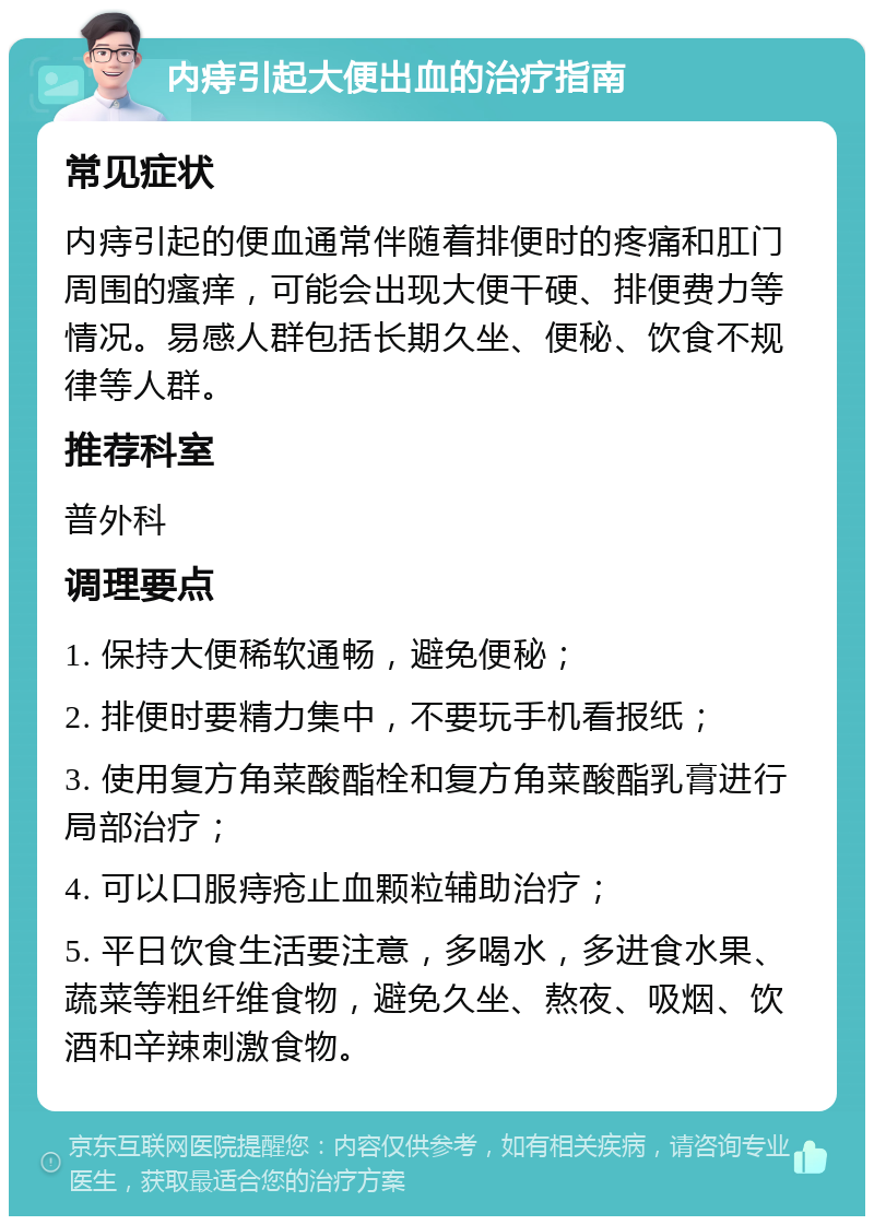 内痔引起大便出血的治疗指南 常见症状 内痔引起的便血通常伴随着排便时的疼痛和肛门周围的瘙痒，可能会出现大便干硬、排便费力等情况。易感人群包括长期久坐、便秘、饮食不规律等人群。 推荐科室 普外科 调理要点 1. 保持大便稀软通畅，避免便秘； 2. 排便时要精力集中，不要玩手机看报纸； 3. 使用复方角菜酸酯栓和复方角菜酸酯乳膏进行局部治疗； 4. 可以口服痔疮止血颗粒辅助治疗； 5. 平日饮食生活要注意，多喝水，多进食水果、蔬菜等粗纤维食物，避免久坐、熬夜、吸烟、饮酒和辛辣刺激食物。