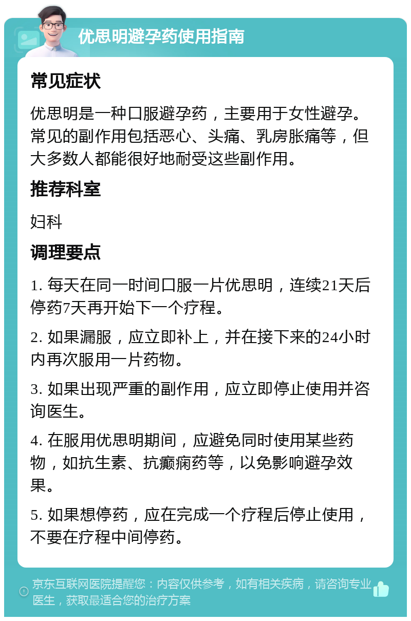 优思明避孕药使用指南 常见症状 优思明是一种口服避孕药，主要用于女性避孕。常见的副作用包括恶心、头痛、乳房胀痛等，但大多数人都能很好地耐受这些副作用。 推荐科室 妇科 调理要点 1. 每天在同一时间口服一片优思明，连续21天后停药7天再开始下一个疗程。 2. 如果漏服，应立即补上，并在接下来的24小时内再次服用一片药物。 3. 如果出现严重的副作用，应立即停止使用并咨询医生。 4. 在服用优思明期间，应避免同时使用某些药物，如抗生素、抗癫痫药等，以免影响避孕效果。 5. 如果想停药，应在完成一个疗程后停止使用，不要在疗程中间停药。