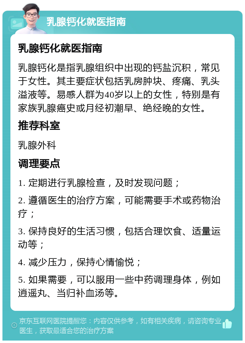 乳腺钙化就医指南 乳腺钙化就医指南 乳腺钙化是指乳腺组织中出现的钙盐沉积，常见于女性。其主要症状包括乳房肿块、疼痛、乳头溢液等。易感人群为40岁以上的女性，特别是有家族乳腺癌史或月经初潮早、绝经晚的女性。 推荐科室 乳腺外科 调理要点 1. 定期进行乳腺检查，及时发现问题； 2. 遵循医生的治疗方案，可能需要手术或药物治疗； 3. 保持良好的生活习惯，包括合理饮食、适量运动等； 4. 减少压力，保持心情愉悦； 5. 如果需要，可以服用一些中药调理身体，例如逍遥丸、当归补血汤等。