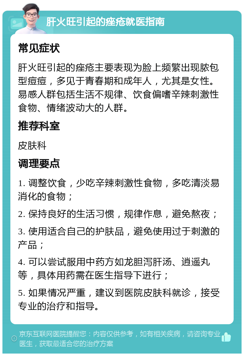 肝火旺引起的痤疮就医指南 常见症状 肝火旺引起的痤疮主要表现为脸上频繁出现脓包型痘痘，多见于青春期和成年人，尤其是女性。易感人群包括生活不规律、饮食偏嗜辛辣刺激性食物、情绪波动大的人群。 推荐科室 皮肤科 调理要点 1. 调整饮食，少吃辛辣刺激性食物，多吃清淡易消化的食物； 2. 保持良好的生活习惯，规律作息，避免熬夜； 3. 使用适合自己的护肤品，避免使用过于刺激的产品； 4. 可以尝试服用中药方如龙胆泻肝汤、逍遥丸等，具体用药需在医生指导下进行； 5. 如果情况严重，建议到医院皮肤科就诊，接受专业的治疗和指导。