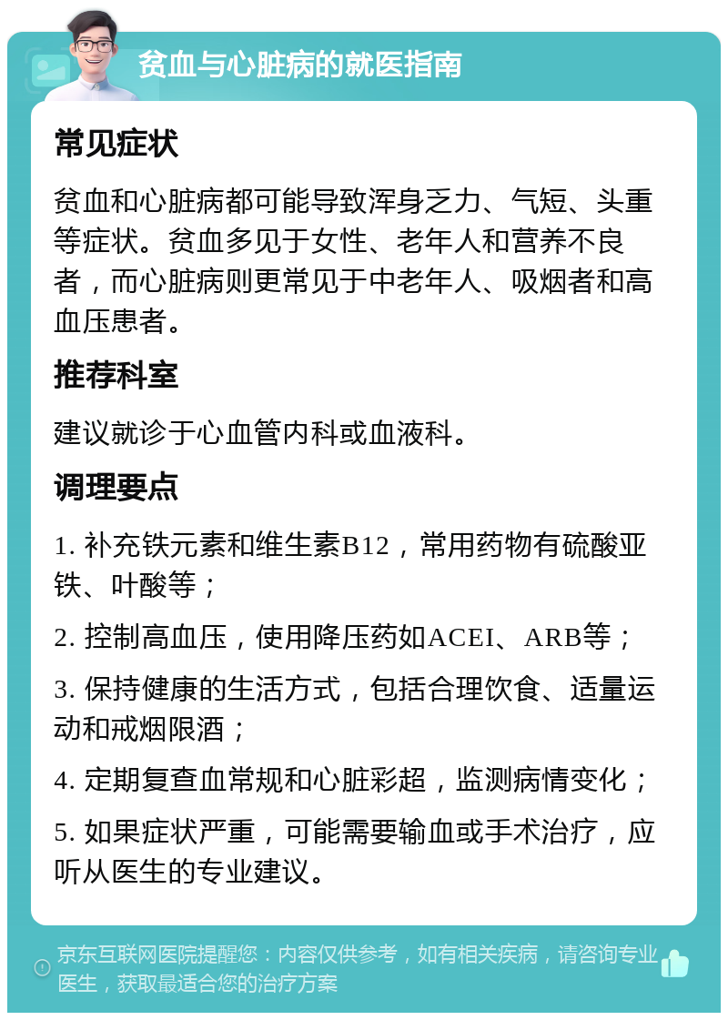 贫血与心脏病的就医指南 常见症状 贫血和心脏病都可能导致浑身乏力、气短、头重等症状。贫血多见于女性、老年人和营养不良者，而心脏病则更常见于中老年人、吸烟者和高血压患者。 推荐科室 建议就诊于心血管内科或血液科。 调理要点 1. 补充铁元素和维生素B12，常用药物有硫酸亚铁、叶酸等； 2. 控制高血压，使用降压药如ACEI、ARB等； 3. 保持健康的生活方式，包括合理饮食、适量运动和戒烟限酒； 4. 定期复查血常规和心脏彩超，监测病情变化； 5. 如果症状严重，可能需要输血或手术治疗，应听从医生的专业建议。