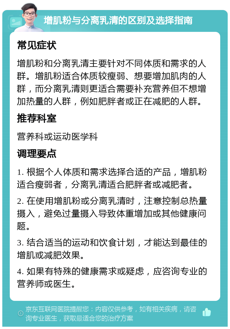 增肌粉与分离乳清的区别及选择指南 常见症状 增肌粉和分离乳清主要针对不同体质和需求的人群。增肌粉适合体质较瘦弱、想要增加肌肉的人群，而分离乳清则更适合需要补充营养但不想增加热量的人群，例如肥胖者或正在减肥的人群。 推荐科室 营养科或运动医学科 调理要点 1. 根据个人体质和需求选择合适的产品，增肌粉适合瘦弱者，分离乳清适合肥胖者或减肥者。 2. 在使用增肌粉或分离乳清时，注意控制总热量摄入，避免过量摄入导致体重增加或其他健康问题。 3. 结合适当的运动和饮食计划，才能达到最佳的增肌或减肥效果。 4. 如果有特殊的健康需求或疑虑，应咨询专业的营养师或医生。