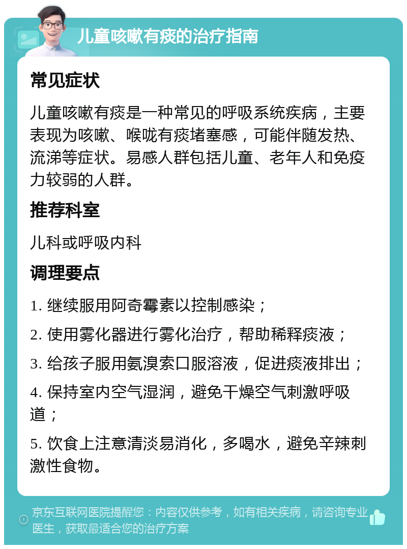 儿童咳嗽有痰的治疗指南 常见症状 儿童咳嗽有痰是一种常见的呼吸系统疾病，主要表现为咳嗽、喉咙有痰堵塞感，可能伴随发热、流涕等症状。易感人群包括儿童、老年人和免疫力较弱的人群。 推荐科室 儿科或呼吸内科 调理要点 1. 继续服用阿奇霉素以控制感染； 2. 使用雾化器进行雾化治疗，帮助稀释痰液； 3. 给孩子服用氨溴索口服溶液，促进痰液排出； 4. 保持室内空气湿润，避免干燥空气刺激呼吸道； 5. 饮食上注意清淡易消化，多喝水，避免辛辣刺激性食物。