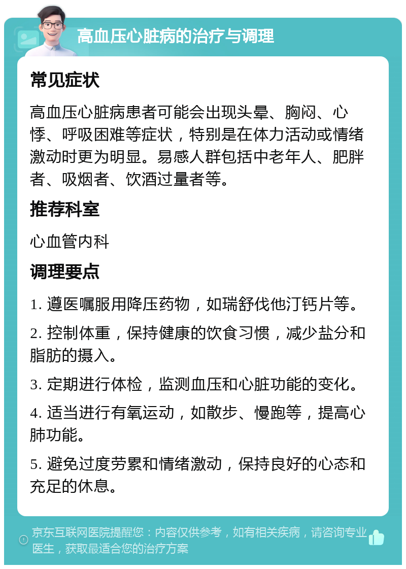 高血压心脏病的治疗与调理 常见症状 高血压心脏病患者可能会出现头晕、胸闷、心悸、呼吸困难等症状，特别是在体力活动或情绪激动时更为明显。易感人群包括中老年人、肥胖者、吸烟者、饮酒过量者等。 推荐科室 心血管内科 调理要点 1. 遵医嘱服用降压药物，如瑞舒伐他汀钙片等。 2. 控制体重，保持健康的饮食习惯，减少盐分和脂肪的摄入。 3. 定期进行体检，监测血压和心脏功能的变化。 4. 适当进行有氧运动，如散步、慢跑等，提高心肺功能。 5. 避免过度劳累和情绪激动，保持良好的心态和充足的休息。