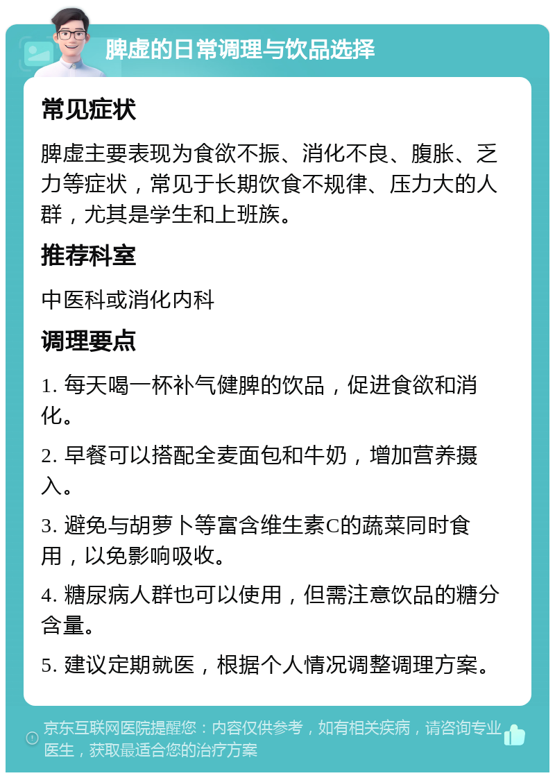 脾虚的日常调理与饮品选择 常见症状 脾虚主要表现为食欲不振、消化不良、腹胀、乏力等症状，常见于长期饮食不规律、压力大的人群，尤其是学生和上班族。 推荐科室 中医科或消化内科 调理要点 1. 每天喝一杯补气健脾的饮品，促进食欲和消化。 2. 早餐可以搭配全麦面包和牛奶，增加营养摄入。 3. 避免与胡萝卜等富含维生素C的蔬菜同时食用，以免影响吸收。 4. 糖尿病人群也可以使用，但需注意饮品的糖分含量。 5. 建议定期就医，根据个人情况调整调理方案。