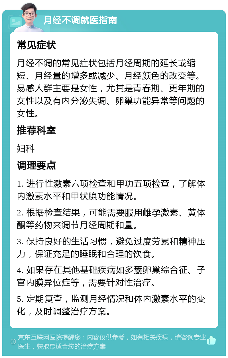 月经不调就医指南 常见症状 月经不调的常见症状包括月经周期的延长或缩短、月经量的增多或减少、月经颜色的改变等。易感人群主要是女性，尤其是青春期、更年期的女性以及有内分泌失调、卵巢功能异常等问题的女性。 推荐科室 妇科 调理要点 1. 进行性激素六项检查和甲功五项检查，了解体内激素水平和甲状腺功能情况。 2. 根据检查结果，可能需要服用雌孕激素、黄体酮等药物来调节月经周期和量。 3. 保持良好的生活习惯，避免过度劳累和精神压力，保证充足的睡眠和合理的饮食。 4. 如果存在其他基础疾病如多囊卵巢综合征、子宫内膜异位症等，需要针对性治疗。 5. 定期复查，监测月经情况和体内激素水平的变化，及时调整治疗方案。