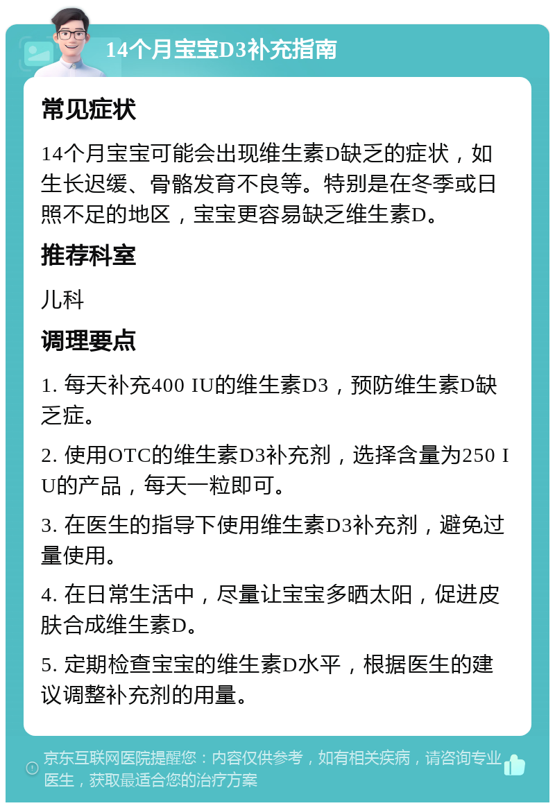 14个月宝宝D3补充指南 常见症状 14个月宝宝可能会出现维生素D缺乏的症状，如生长迟缓、骨骼发育不良等。特别是在冬季或日照不足的地区，宝宝更容易缺乏维生素D。 推荐科室 儿科 调理要点 1. 每天补充400 IU的维生素D3，预防维生素D缺乏症。 2. 使用OTC的维生素D3补充剂，选择含量为250 IU的产品，每天一粒即可。 3. 在医生的指导下使用维生素D3补充剂，避免过量使用。 4. 在日常生活中，尽量让宝宝多晒太阳，促进皮肤合成维生素D。 5. 定期检查宝宝的维生素D水平，根据医生的建议调整补充剂的用量。