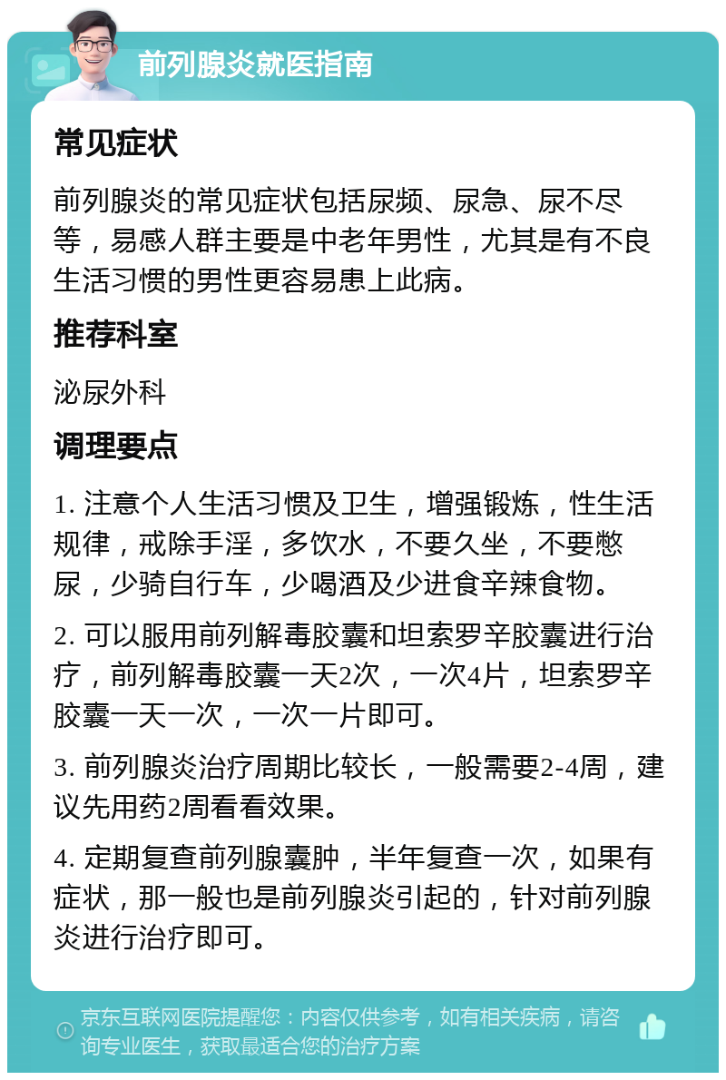 前列腺炎就医指南 常见症状 前列腺炎的常见症状包括尿频、尿急、尿不尽等，易感人群主要是中老年男性，尤其是有不良生活习惯的男性更容易患上此病。 推荐科室 泌尿外科 调理要点 1. 注意个人生活习惯及卫生，增强锻炼，性生活规律，戒除手淫，多饮水，不要久坐，不要憋尿，少骑自行车，少喝酒及少进食辛辣食物。 2. 可以服用前列解毒胶囊和坦索罗辛胶囊进行治疗，前列解毒胶囊一天2次，一次4片，坦索罗辛胶囊一天一次，一次一片即可。 3. 前列腺炎治疗周期比较长，一般需要2-4周，建议先用药2周看看效果。 4. 定期复查前列腺囊肿，半年复查一次，如果有症状，那一般也是前列腺炎引起的，针对前列腺炎进行治疗即可。