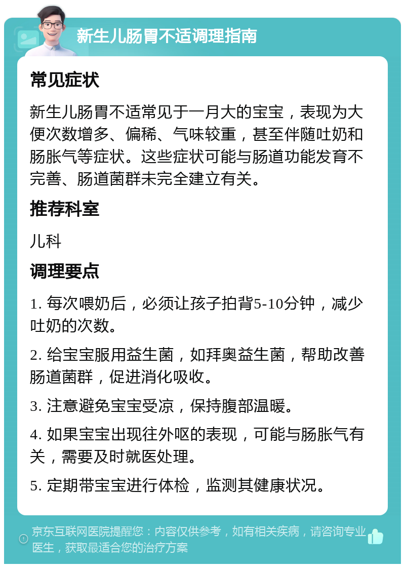 新生儿肠胃不适调理指南 常见症状 新生儿肠胃不适常见于一月大的宝宝，表现为大便次数增多、偏稀、气味较重，甚至伴随吐奶和肠胀气等症状。这些症状可能与肠道功能发育不完善、肠道菌群未完全建立有关。 推荐科室 儿科 调理要点 1. 每次喂奶后，必须让孩子拍背5-10分钟，减少吐奶的次数。 2. 给宝宝服用益生菌，如拜奥益生菌，帮助改善肠道菌群，促进消化吸收。 3. 注意避免宝宝受凉，保持腹部温暖。 4. 如果宝宝出现往外呕的表现，可能与肠胀气有关，需要及时就医处理。 5. 定期带宝宝进行体检，监测其健康状况。