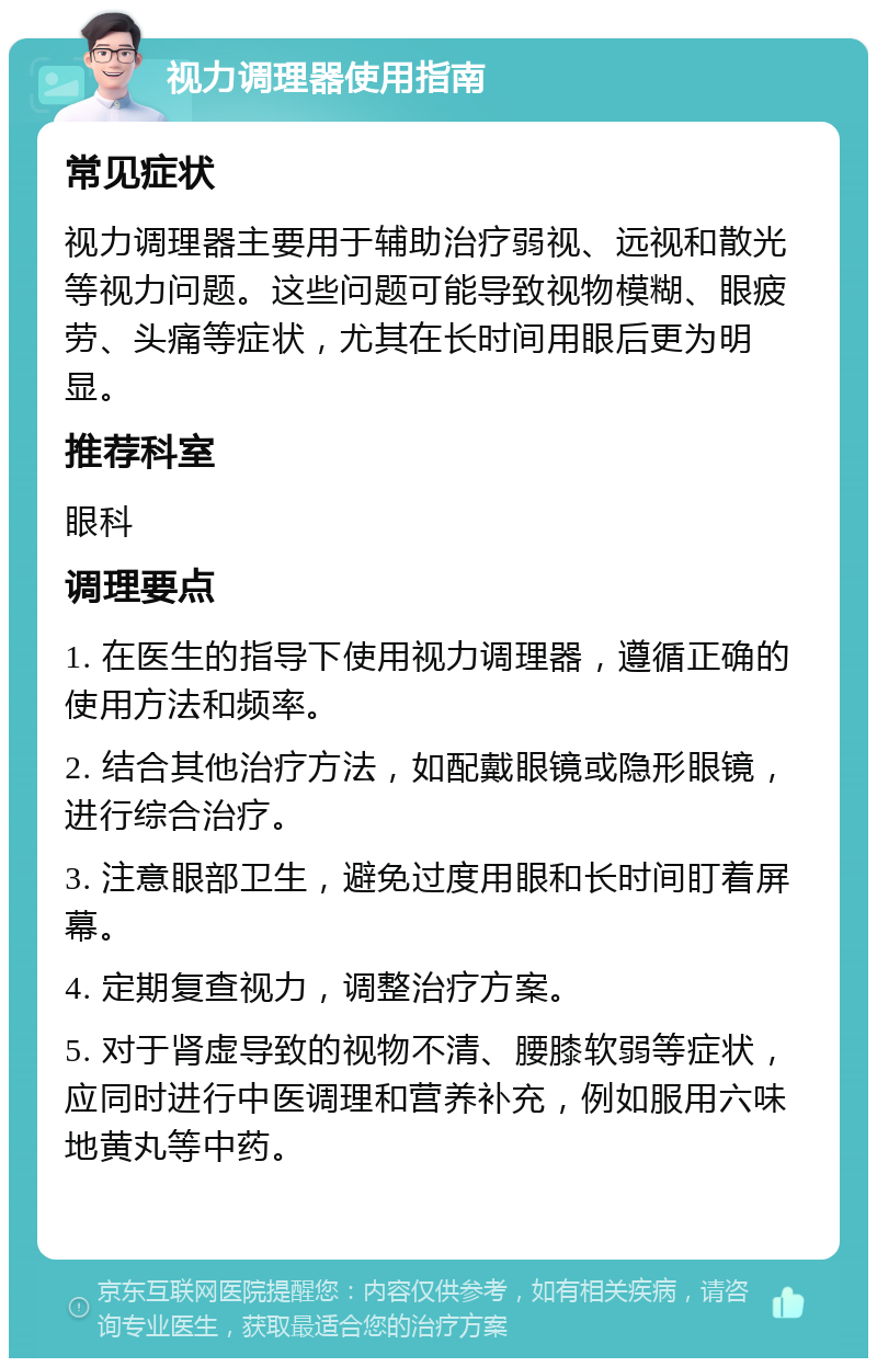 视力调理器使用指南 常见症状 视力调理器主要用于辅助治疗弱视、远视和散光等视力问题。这些问题可能导致视物模糊、眼疲劳、头痛等症状，尤其在长时间用眼后更为明显。 推荐科室 眼科 调理要点 1. 在医生的指导下使用视力调理器，遵循正确的使用方法和频率。 2. 结合其他治疗方法，如配戴眼镜或隐形眼镜，进行综合治疗。 3. 注意眼部卫生，避免过度用眼和长时间盯着屏幕。 4. 定期复查视力，调整治疗方案。 5. 对于肾虚导致的视物不清、腰膝软弱等症状，应同时进行中医调理和营养补充，例如服用六味地黄丸等中药。