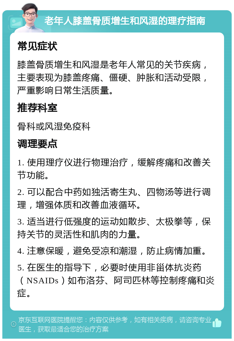 老年人膝盖骨质增生和风湿的理疗指南 常见症状 膝盖骨质增生和风湿是老年人常见的关节疾病，主要表现为膝盖疼痛、僵硬、肿胀和活动受限，严重影响日常生活质量。 推荐科室 骨科或风湿免疫科 调理要点 1. 使用理疗仪进行物理治疗，缓解疼痛和改善关节功能。 2. 可以配合中药如独活寄生丸、四物汤等进行调理，增强体质和改善血液循环。 3. 适当进行低强度的运动如散步、太极拳等，保持关节的灵活性和肌肉的力量。 4. 注意保暖，避免受凉和潮湿，防止病情加重。 5. 在医生的指导下，必要时使用非甾体抗炎药（NSAIDs）如布洛芬、阿司匹林等控制疼痛和炎症。