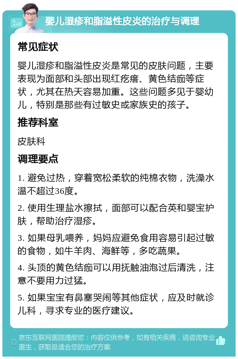 婴儿湿疹和脂溢性皮炎的治疗与调理 常见症状 婴儿湿疹和脂溢性皮炎是常见的皮肤问题，主要表现为面部和头部出现红疙瘩、黄色结痂等症状，尤其在热天容易加重。这些问题多见于婴幼儿，特别是那些有过敏史或家族史的孩子。 推荐科室 皮肤科 调理要点 1. 避免过热，穿着宽松柔软的纯棉衣物，洗澡水温不超过36度。 2. 使用生理盐水擦拭，面部可以配合英和婴宝护肤，帮助治疗湿疹。 3. 如果母乳喂养，妈妈应避免食用容易引起过敏的食物，如牛羊肉、海鲜等，多吃蔬果。 4. 头顶的黄色结痂可以用抚触油泡过后清洗，注意不要用力过猛。 5. 如果宝宝有鼻塞哭闹等其他症状，应及时就诊儿科，寻求专业的医疗建议。