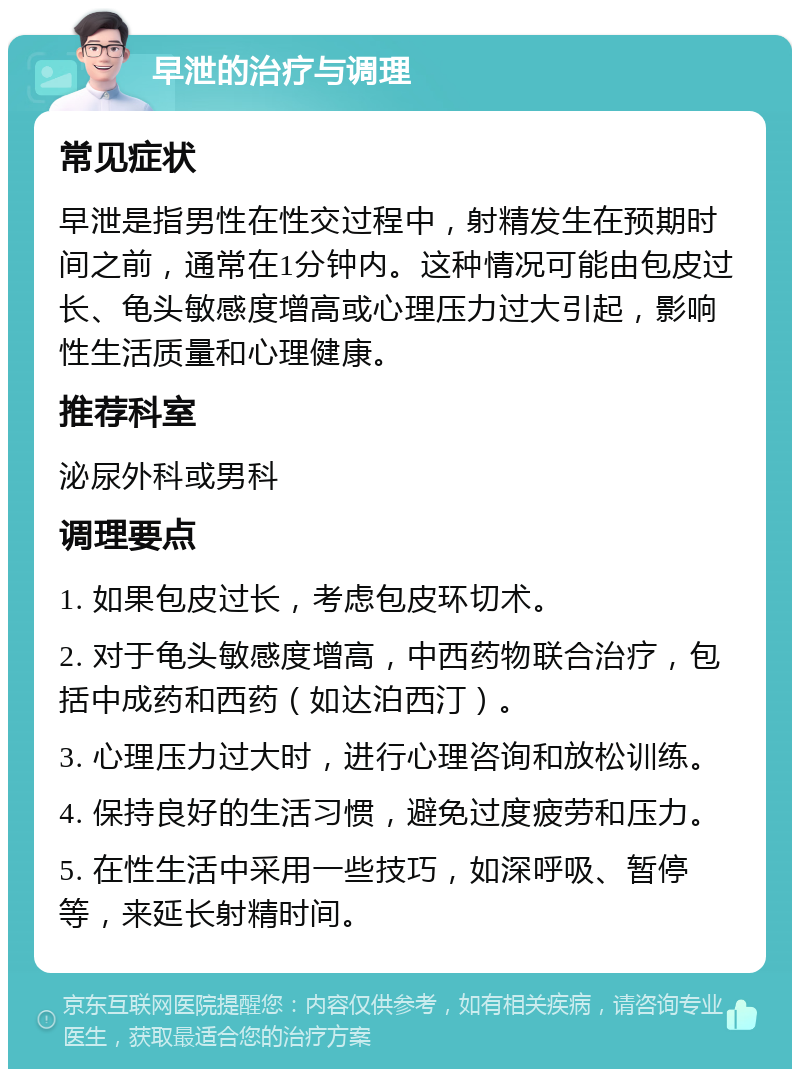 早泄的治疗与调理 常见症状 早泄是指男性在性交过程中，射精发生在预期时间之前，通常在1分钟内。这种情况可能由包皮过长、龟头敏感度增高或心理压力过大引起，影响性生活质量和心理健康。 推荐科室 泌尿外科或男科 调理要点 1. 如果包皮过长，考虑包皮环切术。 2. 对于龟头敏感度增高，中西药物联合治疗，包括中成药和西药（如达泊西汀）。 3. 心理压力过大时，进行心理咨询和放松训练。 4. 保持良好的生活习惯，避免过度疲劳和压力。 5. 在性生活中采用一些技巧，如深呼吸、暂停等，来延长射精时间。