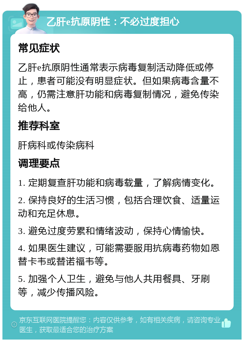 乙肝e抗原阴性：不必过度担心 常见症状 乙肝e抗原阴性通常表示病毒复制活动降低或停止，患者可能没有明显症状。但如果病毒含量不高，仍需注意肝功能和病毒复制情况，避免传染给他人。 推荐科室 肝病科或传染病科 调理要点 1. 定期复查肝功能和病毒载量，了解病情变化。 2. 保持良好的生活习惯，包括合理饮食、适量运动和充足休息。 3. 避免过度劳累和情绪波动，保持心情愉快。 4. 如果医生建议，可能需要服用抗病毒药物如恩替卡韦或替诺福韦等。 5. 加强个人卫生，避免与他人共用餐具、牙刷等，减少传播风险。