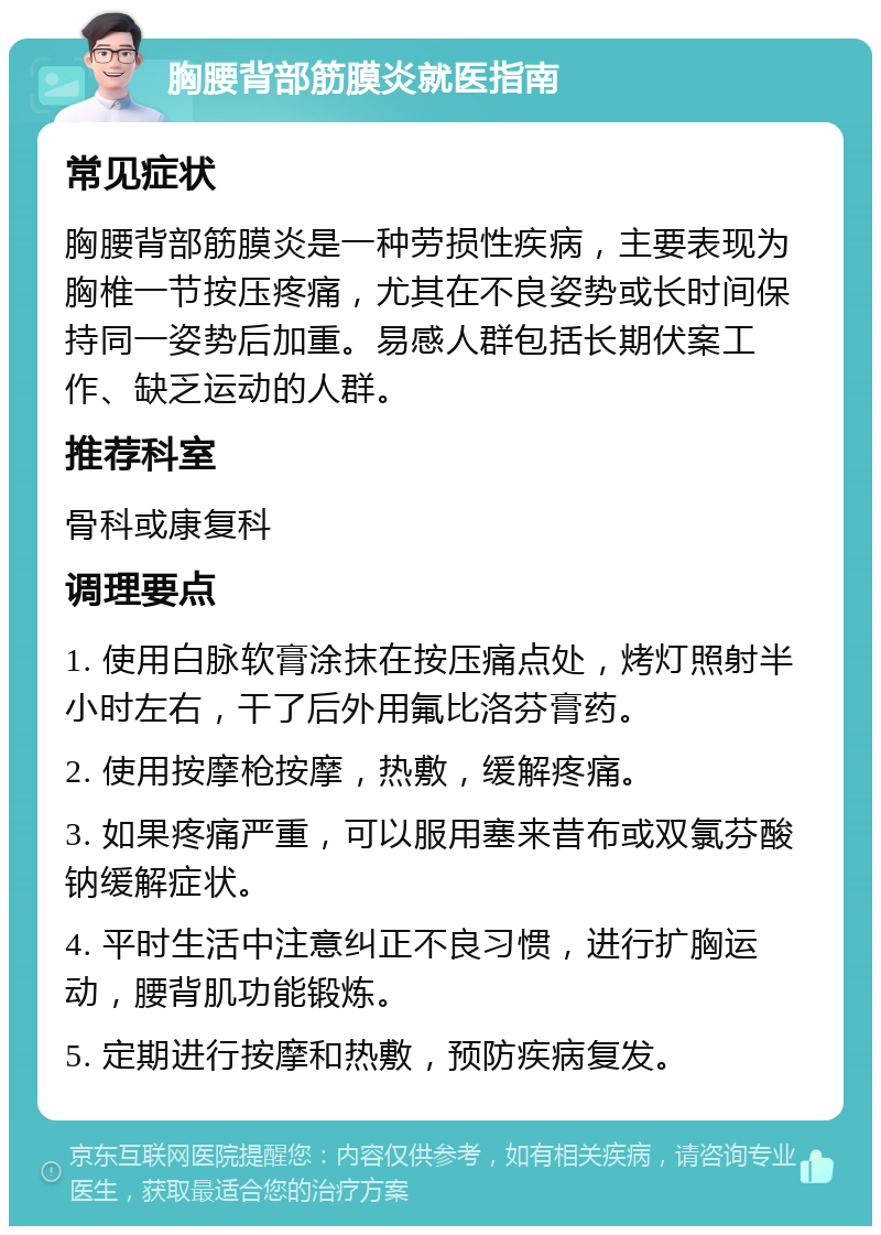 胸腰背部筋膜炎就医指南 常见症状 胸腰背部筋膜炎是一种劳损性疾病，主要表现为胸椎一节按压疼痛，尤其在不良姿势或长时间保持同一姿势后加重。易感人群包括长期伏案工作、缺乏运动的人群。 推荐科室 骨科或康复科 调理要点 1. 使用白脉软膏涂抹在按压痛点处，烤灯照射半小时左右，干了后外用氟比洛芬膏药。 2. 使用按摩枪按摩，热敷，缓解疼痛。 3. 如果疼痛严重，可以服用塞来昔布或双氯芬酸钠缓解症状。 4. 平时生活中注意纠正不良习惯，进行扩胸运动，腰背肌功能锻炼。 5. 定期进行按摩和热敷，预防疾病复发。