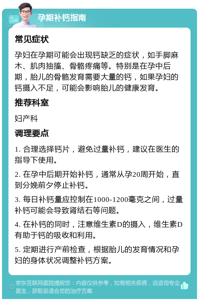 孕期补钙指南 常见症状 孕妇在孕期可能会出现钙缺乏的症状，如手脚麻木、肌肉抽搐、骨骼疼痛等。特别是在孕中后期，胎儿的骨骼发育需要大量的钙，如果孕妇的钙摄入不足，可能会影响胎儿的健康发育。 推荐科室 妇产科 调理要点 1. 合理选择钙片，避免过量补钙，建议在医生的指导下使用。 2. 在孕中后期开始补钙，通常从孕20周开始，直到分娩前夕停止补钙。 3. 每日补钙量应控制在1000-1200毫克之间，过量补钙可能会导致肾结石等问题。 4. 在补钙的同时，注意维生素D的摄入，维生素D有助于钙的吸收和利用。 5. 定期进行产前检查，根据胎儿的发育情况和孕妇的身体状况调整补钙方案。