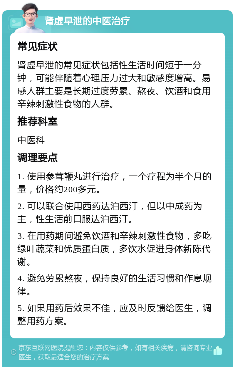 肾虚早泄的中医治疗 常见症状 肾虚早泄的常见症状包括性生活时间短于一分钟，可能伴随着心理压力过大和敏感度增高。易感人群主要是长期过度劳累、熬夜、饮酒和食用辛辣刺激性食物的人群。 推荐科室 中医科 调理要点 1. 使用参茸鞭丸进行治疗，一个疗程为半个月的量，价格约200多元。 2. 可以联合使用西药达泊西汀，但以中成药为主，性生活前口服达泊西汀。 3. 在用药期间避免饮酒和辛辣刺激性食物，多吃绿叶蔬菜和优质蛋白质，多饮水促进身体新陈代谢。 4. 避免劳累熬夜，保持良好的生活习惯和作息规律。 5. 如果用药后效果不佳，应及时反馈给医生，调整用药方案。