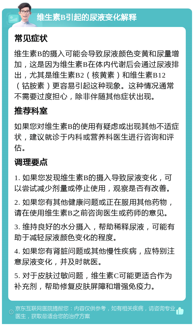 维生素B引起的尿液变化解释 常见症状 维生素B的摄入可能会导致尿液颜色变黄和尿量增加，这是因为维生素B在体内代谢后会通过尿液排出，尤其是维生素B2（核黄素）和维生素B12（钴胺素）更容易引起这种现象。这种情况通常不需要过度担心，除非伴随其他症状出现。 推荐科室 如果您对维生素B的使用有疑虑或出现其他不适症状，建议就诊于内科或营养科医生进行咨询和评估。 调理要点 1. 如果您发现维生素B的摄入导致尿液变化，可以尝试减少剂量或停止使用，观察是否有改善。 2. 如果您有其他健康问题或正在服用其他药物，请在使用维生素B之前咨询医生或药师的意见。 3. 维持良好的水分摄入，帮助稀释尿液，可能有助于减轻尿液颜色变化的程度。 4. 如果您有肾脏问题或其他慢性疾病，应特别注意尿液变化，并及时就医。 5. 对于皮肤过敏问题，维生素C可能更适合作为补充剂，帮助修复皮肤屏障和增强免疫力。