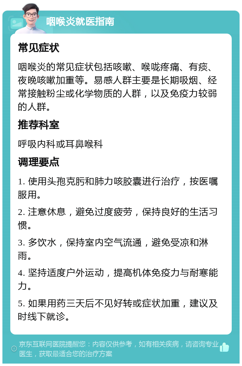 咽喉炎就医指南 常见症状 咽喉炎的常见症状包括咳嗽、喉咙疼痛、有痰、夜晚咳嗽加重等。易感人群主要是长期吸烟、经常接触粉尘或化学物质的人群，以及免疫力较弱的人群。 推荐科室 呼吸内科或耳鼻喉科 调理要点 1. 使用头孢克肟和肺力咳胶囊进行治疗，按医嘱服用。 2. 注意休息，避免过度疲劳，保持良好的生活习惯。 3. 多饮水，保持室内空气流通，避免受凉和淋雨。 4. 坚持适度户外运动，提高机体免疫力与耐寒能力。 5. 如果用药三天后不见好转或症状加重，建议及时线下就诊。