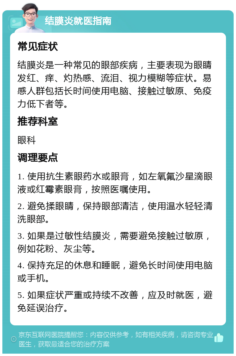 结膜炎就医指南 常见症状 结膜炎是一种常见的眼部疾病，主要表现为眼睛发红、痒、灼热感、流泪、视力模糊等症状。易感人群包括长时间使用电脑、接触过敏原、免疫力低下者等。 推荐科室 眼科 调理要点 1. 使用抗生素眼药水或眼膏，如左氧氟沙星滴眼液或红霉素眼膏，按照医嘱使用。 2. 避免揉眼睛，保持眼部清洁，使用温水轻轻清洗眼部。 3. 如果是过敏性结膜炎，需要避免接触过敏原，例如花粉、灰尘等。 4. 保持充足的休息和睡眠，避免长时间使用电脑或手机。 5. 如果症状严重或持续不改善，应及时就医，避免延误治疗。