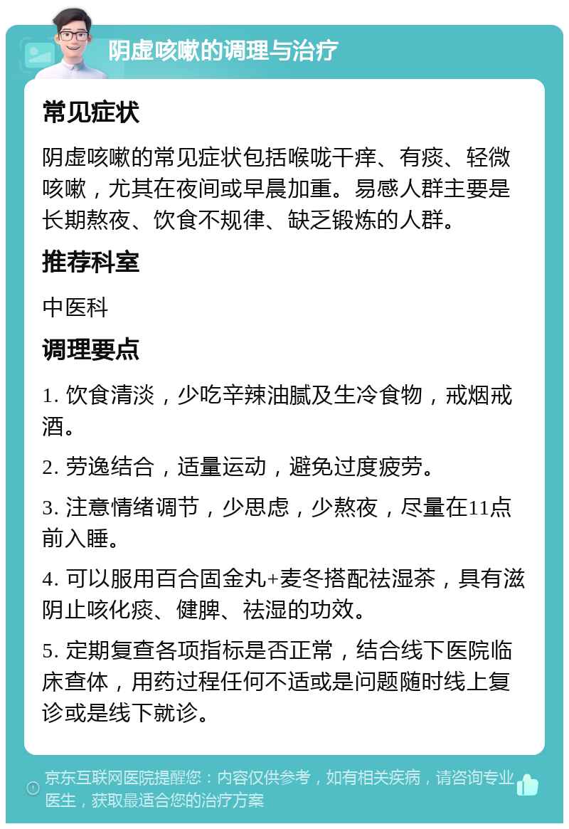 阴虚咳嗽的调理与治疗 常见症状 阴虚咳嗽的常见症状包括喉咙干痒、有痰、轻微咳嗽，尤其在夜间或早晨加重。易感人群主要是长期熬夜、饮食不规律、缺乏锻炼的人群。 推荐科室 中医科 调理要点 1. 饮食清淡，少吃辛辣油腻及生冷食物，戒烟戒酒。 2. 劳逸结合，适量运动，避免过度疲劳。 3. 注意情绪调节，少思虑，少熬夜，尽量在11点前入睡。 4. 可以服用百合固金丸+麦冬搭配祛湿茶，具有滋阴止咳化痰、健脾、祛湿的功效。 5. 定期复查各项指标是否正常，结合线下医院临床查体，用药过程任何不适或是问题随时线上复诊或是线下就诊。