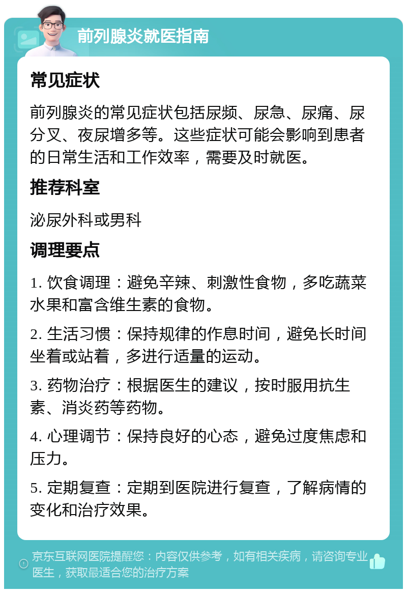 前列腺炎就医指南 常见症状 前列腺炎的常见症状包括尿频、尿急、尿痛、尿分叉、夜尿增多等。这些症状可能会影响到患者的日常生活和工作效率，需要及时就医。 推荐科室 泌尿外科或男科 调理要点 1. 饮食调理：避免辛辣、刺激性食物，多吃蔬菜水果和富含维生素的食物。 2. 生活习惯：保持规律的作息时间，避免长时间坐着或站着，多进行适量的运动。 3. 药物治疗：根据医生的建议，按时服用抗生素、消炎药等药物。 4. 心理调节：保持良好的心态，避免过度焦虑和压力。 5. 定期复查：定期到医院进行复查，了解病情的变化和治疗效果。