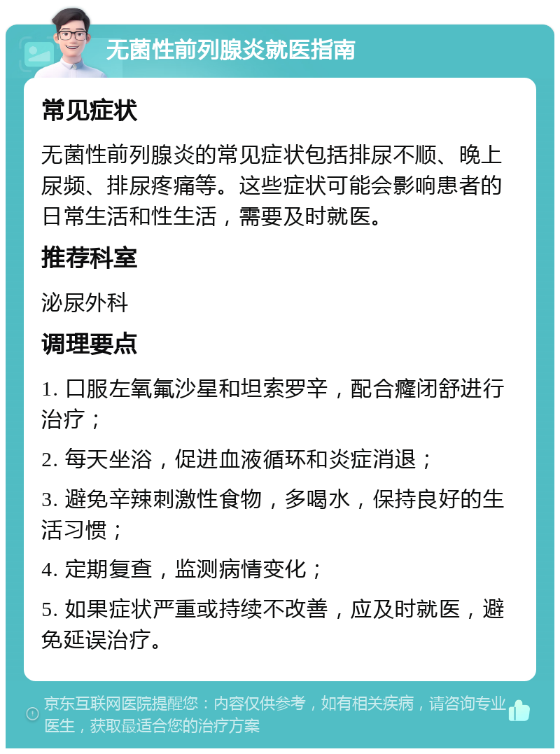 无菌性前列腺炎就医指南 常见症状 无菌性前列腺炎的常见症状包括排尿不顺、晚上尿频、排尿疼痛等。这些症状可能会影响患者的日常生活和性生活，需要及时就医。 推荐科室 泌尿外科 调理要点 1. 口服左氧氟沙星和坦索罗辛，配合癃闭舒进行治疗； 2. 每天坐浴，促进血液循环和炎症消退； 3. 避免辛辣刺激性食物，多喝水，保持良好的生活习惯； 4. 定期复查，监测病情变化； 5. 如果症状严重或持续不改善，应及时就医，避免延误治疗。