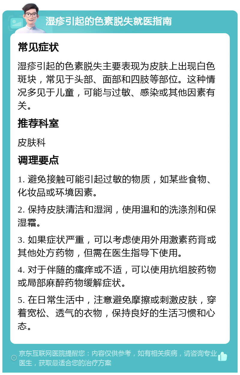 湿疹引起的色素脱失就医指南 常见症状 湿疹引起的色素脱失主要表现为皮肤上出现白色斑块，常见于头部、面部和四肢等部位。这种情况多见于儿童，可能与过敏、感染或其他因素有关。 推荐科室 皮肤科 调理要点 1. 避免接触可能引起过敏的物质，如某些食物、化妆品或环境因素。 2. 保持皮肤清洁和湿润，使用温和的洗涤剂和保湿霜。 3. 如果症状严重，可以考虑使用外用激素药膏或其他处方药物，但需在医生指导下使用。 4. 对于伴随的瘙痒或不适，可以使用抗组胺药物或局部麻醉药物缓解症状。 5. 在日常生活中，注意避免摩擦或刺激皮肤，穿着宽松、透气的衣物，保持良好的生活习惯和心态。