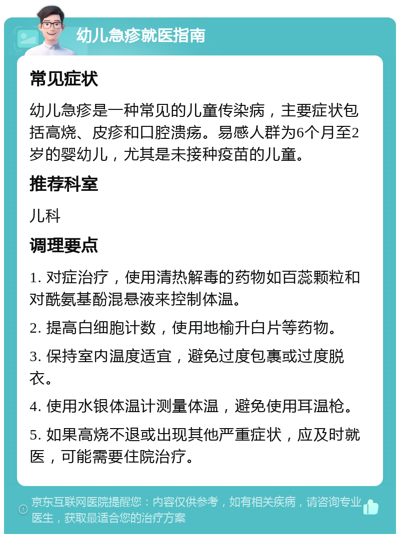 幼儿急疹就医指南 常见症状 幼儿急疹是一种常见的儿童传染病，主要症状包括高烧、皮疹和口腔溃疡。易感人群为6个月至2岁的婴幼儿，尤其是未接种疫苗的儿童。 推荐科室 儿科 调理要点 1. 对症治疗，使用清热解毒的药物如百蕊颗粒和对酰氨基酚混悬液来控制体温。 2. 提高白细胞计数，使用地榆升白片等药物。 3. 保持室内温度适宜，避免过度包裹或过度脱衣。 4. 使用水银体温计测量体温，避免使用耳温枪。 5. 如果高烧不退或出现其他严重症状，应及时就医，可能需要住院治疗。