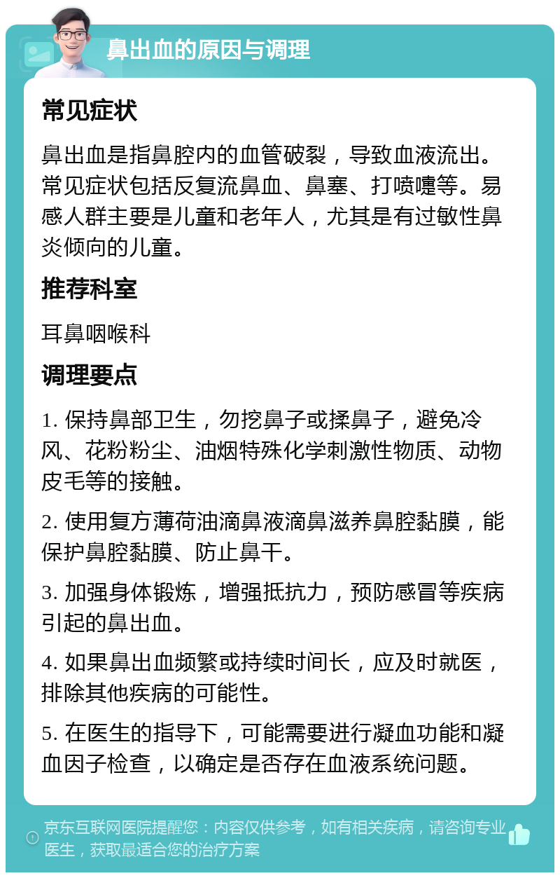 鼻出血的原因与调理 常见症状 鼻出血是指鼻腔内的血管破裂，导致血液流出。常见症状包括反复流鼻血、鼻塞、打喷嚏等。易感人群主要是儿童和老年人，尤其是有过敏性鼻炎倾向的儿童。 推荐科室 耳鼻咽喉科 调理要点 1. 保持鼻部卫生，勿挖鼻子或揉鼻子，避免冷风、花粉粉尘、油烟特殊化学刺激性物质、动物皮毛等的接触。 2. 使用复方薄荷油滴鼻液滴鼻滋养鼻腔黏膜，能保护鼻腔黏膜、防止鼻干。 3. 加强身体锻炼，增强抵抗力，预防感冒等疾病引起的鼻出血。 4. 如果鼻出血频繁或持续时间长，应及时就医，排除其他疾病的可能性。 5. 在医生的指导下，可能需要进行凝血功能和凝血因子检查，以确定是否存在血液系统问题。