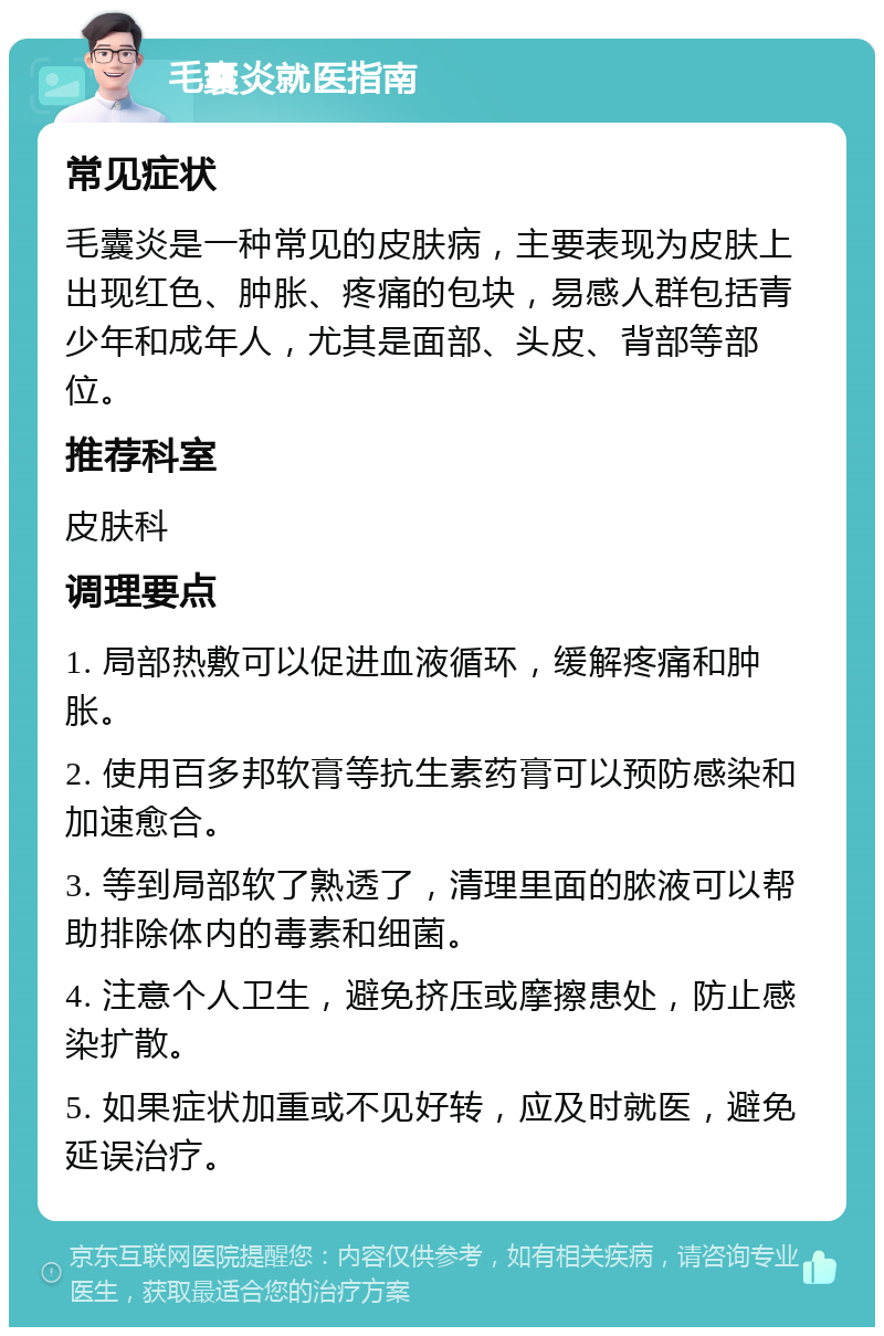 毛囊炎就医指南 常见症状 毛囊炎是一种常见的皮肤病，主要表现为皮肤上出现红色、肿胀、疼痛的包块，易感人群包括青少年和成年人，尤其是面部、头皮、背部等部位。 推荐科室 皮肤科 调理要点 1. 局部热敷可以促进血液循环，缓解疼痛和肿胀。 2. 使用百多邦软膏等抗生素药膏可以预防感染和加速愈合。 3. 等到局部软了熟透了，清理里面的脓液可以帮助排除体内的毒素和细菌。 4. 注意个人卫生，避免挤压或摩擦患处，防止感染扩散。 5. 如果症状加重或不见好转，应及时就医，避免延误治疗。